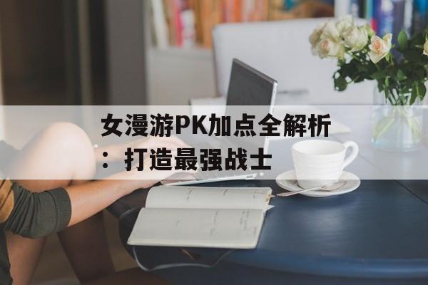 女漫游PK加点全解析：打造最强战士