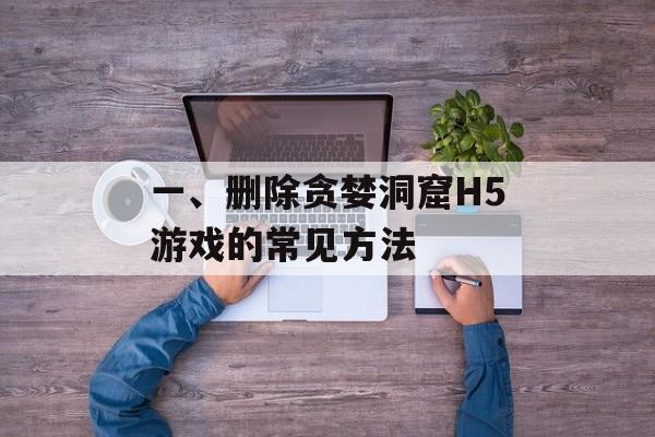 一、删除贪婪洞窟H5游戏的常见方法