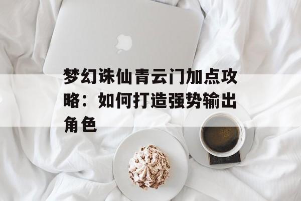 梦幻诛仙青云门加点攻略：如何打造强势输出角色