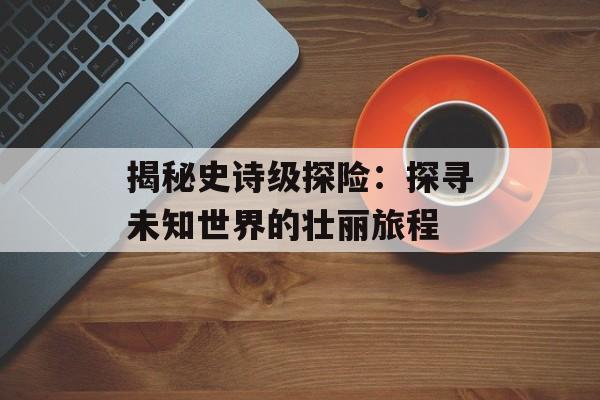 揭秘史诗级探险：探寻未知世界的壮丽旅程