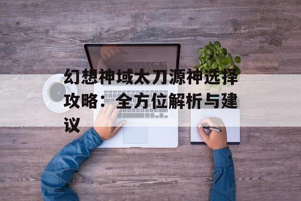 幻想神域太刀源神选择攻略：全方位解析与建议