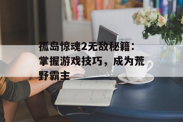 孤岛惊魂2无敌秘籍：掌握游戏技巧，成为荒野霸主