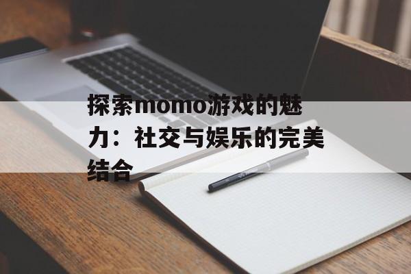 探索momo游戏的魅力：社交与娱乐的完美结合