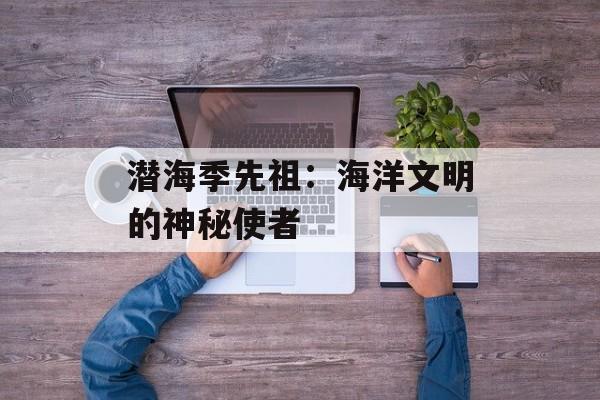 潜海季先祖：海洋文明的神秘使者