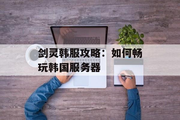 剑灵韩服攻略：如何畅玩韩国服务器