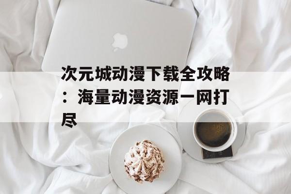 次元城动漫下载全攻略：海量动漫资源一网打尽