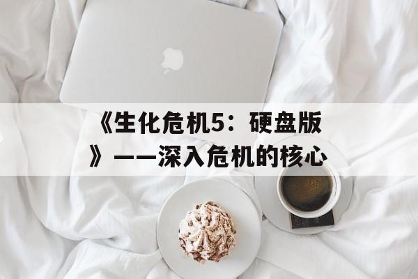 《生化危机5：硬盘版》——深入危机的核心