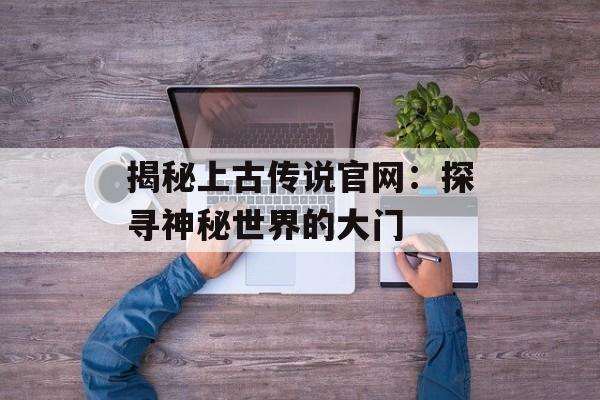 揭秘上古传说官网：探寻神秘世界的大门
