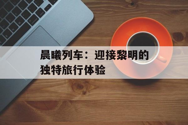 晨曦列车：迎接黎明的独特旅行体验