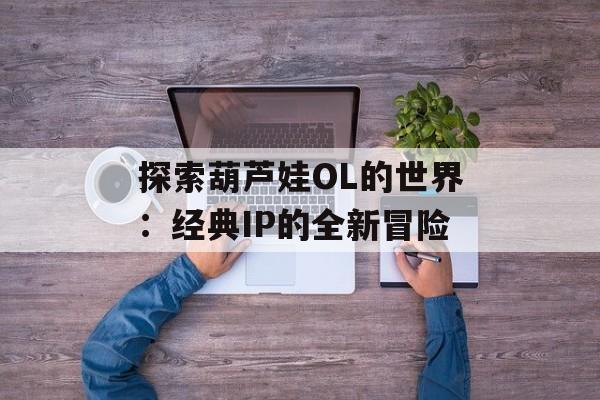 探索葫芦娃OL的世界：经典IP的全新冒险