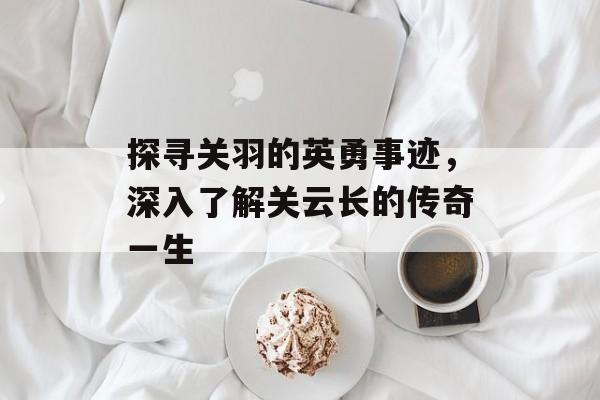 探寻关羽的英勇事迹，深入了解关云长的传奇一生