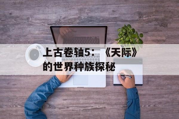上古卷轴5：《天际》的世界种族探秘