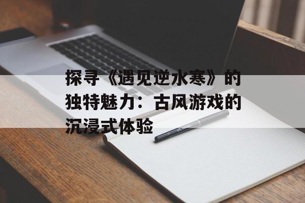 探寻《遇见逆水寒》的独特魅力：古风游戏的沉浸式体验