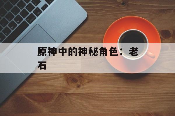 原神中的神秘角色：老石