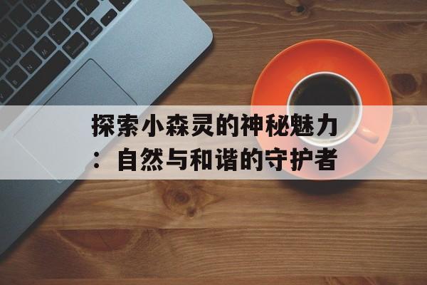 探索小森灵的神秘魅力：自然与和谐的守护者