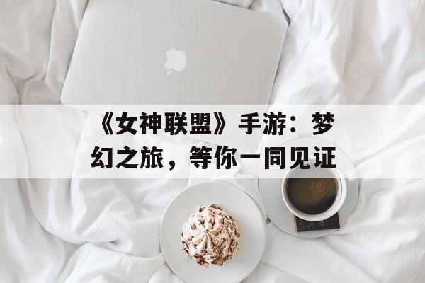 《女神联盟》手游：梦幻之旅，等你一同见证