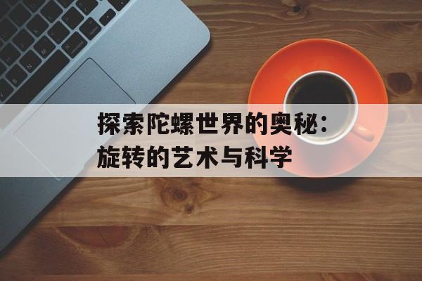探索陀螺世界的奥秘：旋转的艺术与科学