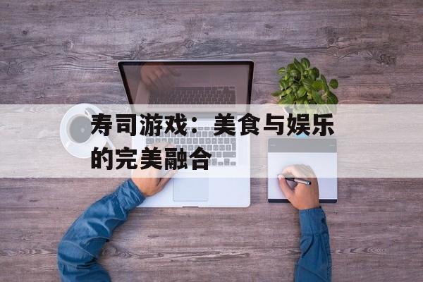 寿司游戏：美食与娱乐的完美融合