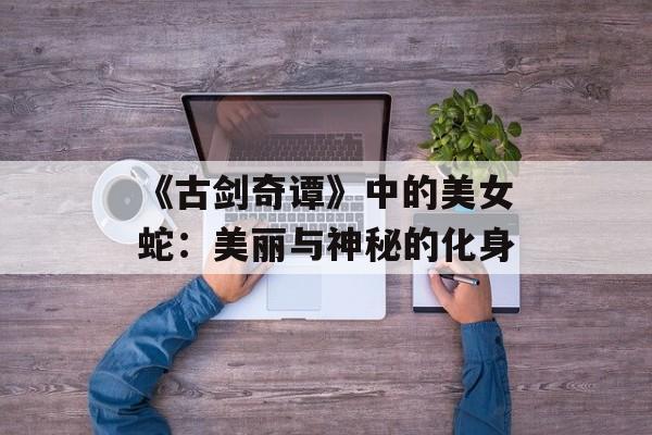 《古剑奇谭》中的美女蛇：美丽与神秘的化身