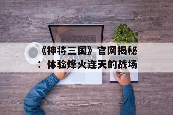 《神将三国》官网揭秘：体验烽火连天的战场