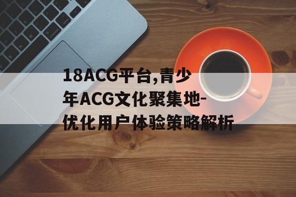 18ACG平台,青少年ACG文化聚集地-优化用户体验策略解析