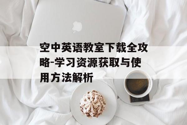 空中英语教室下载全攻略-学习资源获取与使用方法解析
