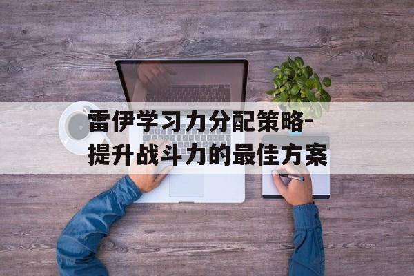 雷伊学习力分配策略-提升战斗力的最佳方案