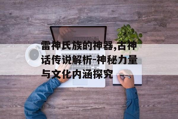 雷神氏族的神器,古神话传说解析-神秘力量与文化内涵探究