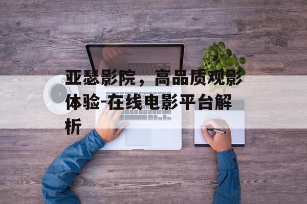 亚瑟影院，高品质观影体验-在线电影平台解析