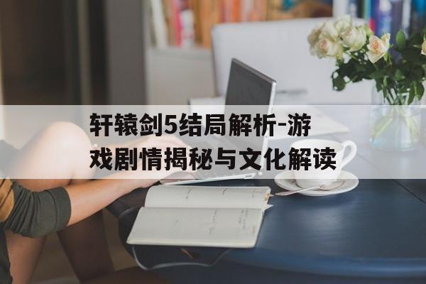 轩辕剑5结局解析-游戏剧情揭秘与文化解读
