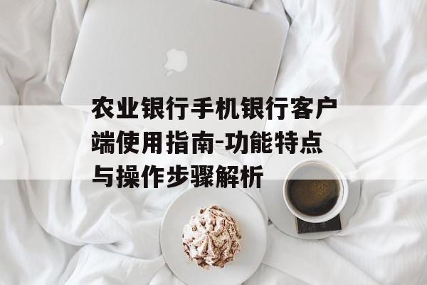 农业银行手机银行客户端使用指南-功能特点与操作步骤解析