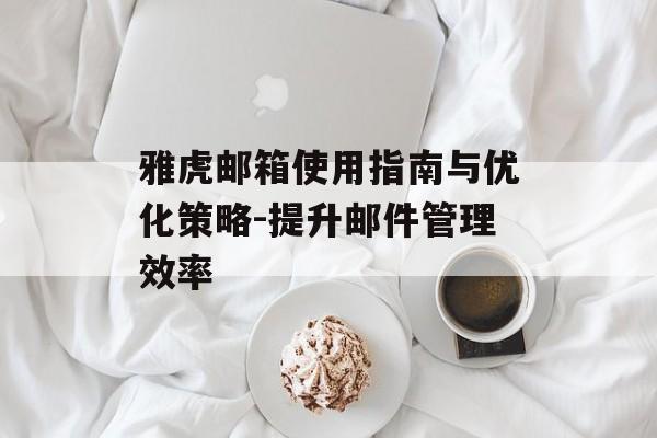 雅虎邮箱使用指南与优化策略-提升邮件管理效率