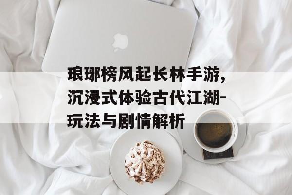 琅琊榜风起长林手游,沉浸式体验古代江湖-玩法与剧情解析