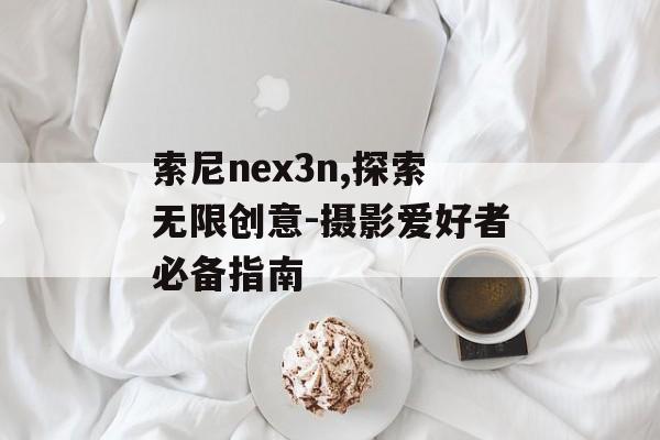 索尼nex3n,探索无限创意-摄影爱好者必备指南