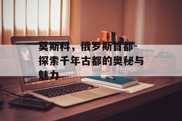 莫斯科，俄罗斯首都-探索千年古都的奥秘与魅力