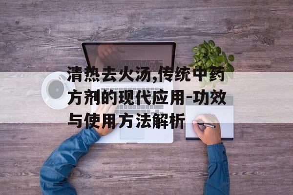 清热去火汤,传统中药方剂的现代应用-功效与使用方法解析