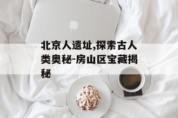 北京人遗址,探索古人类奥秘-房山区宝藏揭秘