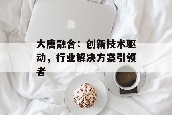 大唐融合：创新技术驱动，行业解决方案引领者