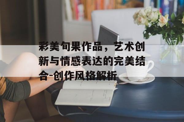 彩美旬果作品，艺术创新与情感表达的完美结合-创作风格解析