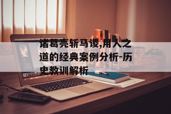 诸葛亮斩马谡,用人之道的经典案例分析-历史教训解析