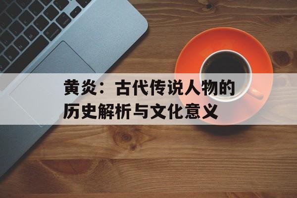 黄炎：古代传说人物的历史解析与文化意义
