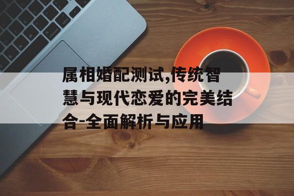 属相婚配测试,传统智慧与现代恋爱的完美结合-全面解析与应用