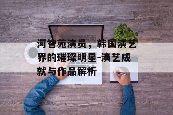 河智苑演员，韩国演艺界的璀璨明星-演艺成就与作品解析
