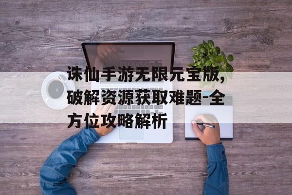 诛仙手游无限元宝版,破解资源获取难题-全方位攻略解析