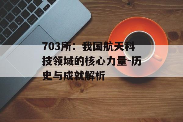 703所：我国航天科技领域的核心力量-历史与成就解析