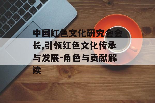 中国红色文化研究会会长,引领红色文化传承与发展-角色与贡献解读