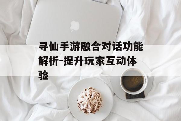 寻仙手游融合对话功能解析-提升玩家互动体验