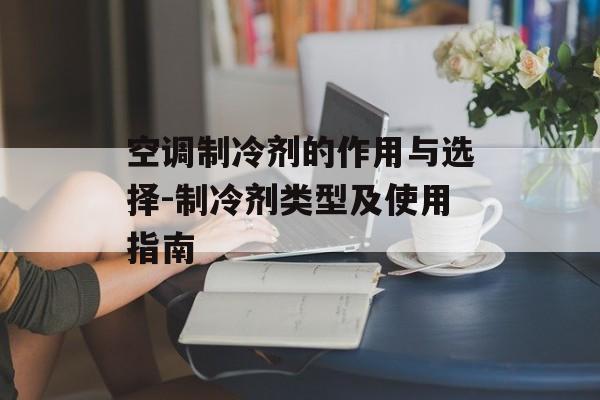 空调制冷剂的作用与选择-制冷剂类型及使用指南