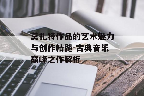 莫扎特作品的艺术魅力与创作精髓-古典音乐巅峰之作解析