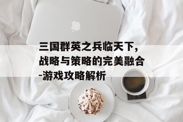 三国群英之兵临天下,战略与策略的完美融合-游戏攻略解析
